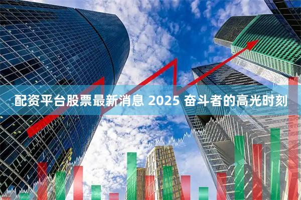配资平台股票最新消息 2025 奋斗者的高光时刻