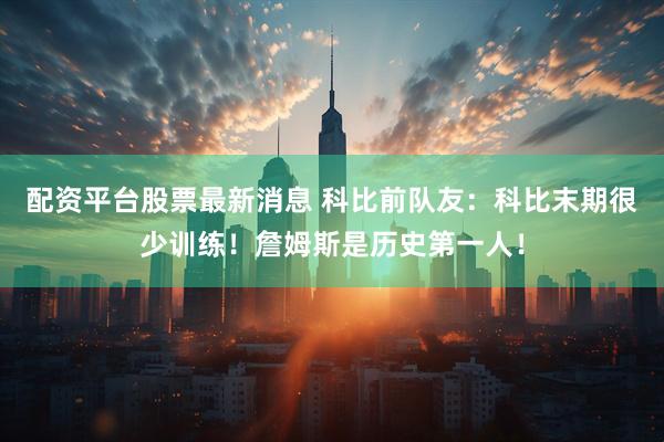 配资平台股票最新消息 科比前队友：科比末期很少训练！詹姆斯是历史第一人！