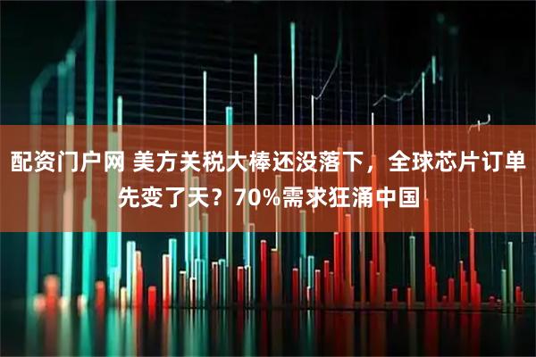 配资门户网 美方关税大棒还没落下，全球芯片订单先变了天？70%需求狂涌中国