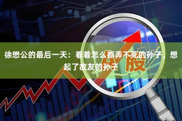 徐懋公的最后一天：看着怎么都弄不死的孙子，想起了故友的孙子