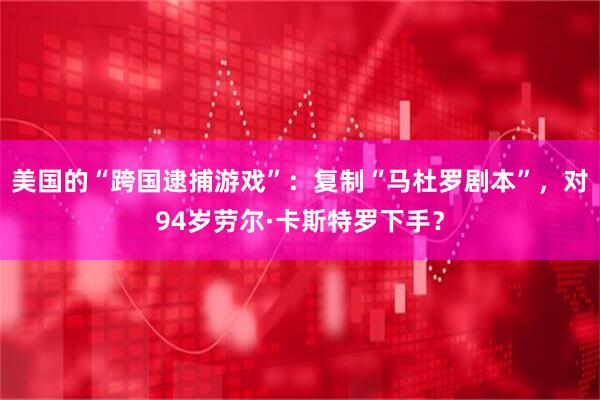 美国的“跨国逮捕游戏”：复制“马杜罗剧本”，对94岁劳尔·卡斯特罗下手？
