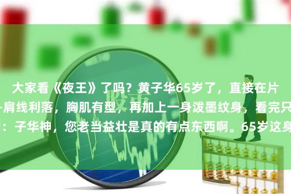大家看《夜王》了吗？黄子华65岁了，直接在片里浅秀了一把上半身——肩线利落，胸肌有型，再加上一身泼墨纹身，看完只想说一句：子华神，您老当益壮是真的有点东西啊。65岁这身材，多少30岁的小伙看了都得沉默。
