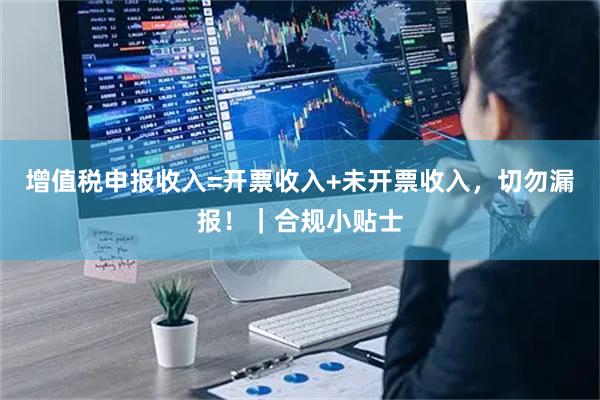 增值税申报收入=开票收入+未开票收入，切勿漏报！｜合规小贴士