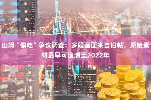 山姆“偷吃”争议调查：多段画面来自旧帖，原始素材最早可追溯至2022年