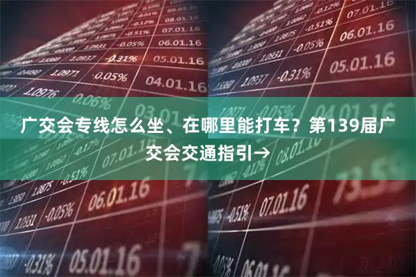 广交会专线怎么坐、在哪里能打车？第139届广交会交通指引→