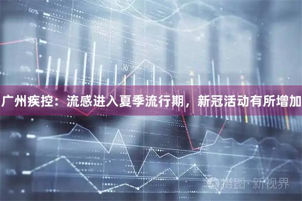 广州疾控：流感进入夏季流行期，新冠活动有所增加