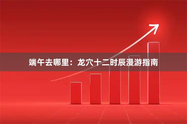 端午去哪里：龙穴十二时辰漫游指南