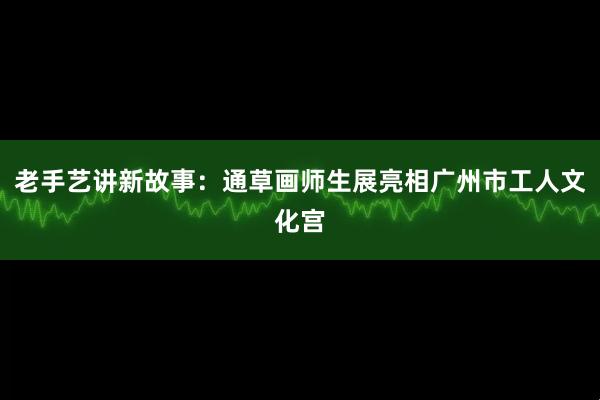 老手艺讲新故事：通草画师生展亮相广州市工人文化宫