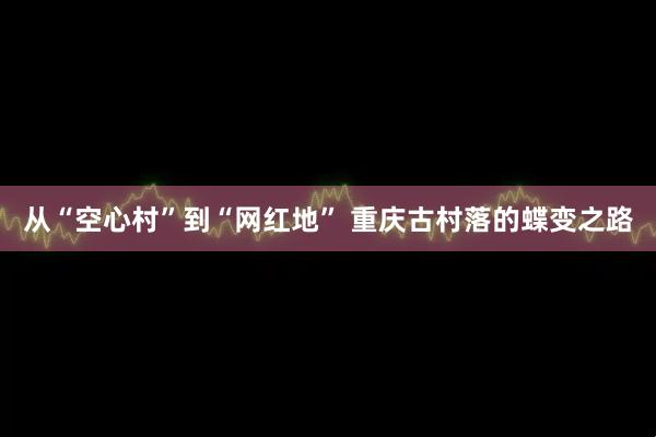 从“空心村”到“网红地” 重庆古村落的蝶变之路