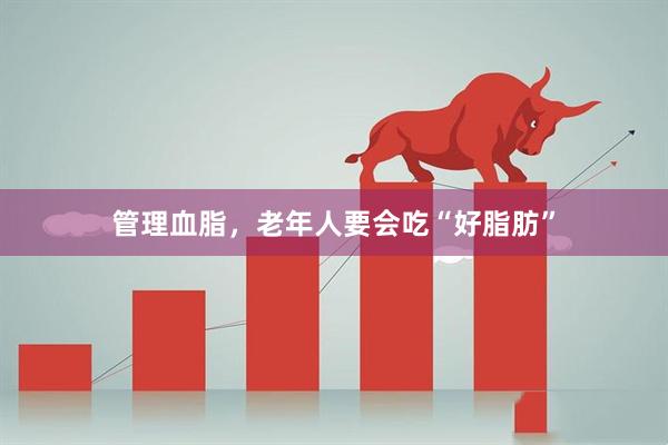 管理血脂，老年人要会吃“好脂肪”